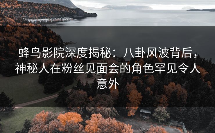 蜂鸟影院深度揭秘:八卦风波背后,神秘人在粉丝见面会的角色罕见令人意外 蜂鸟影院深度揭秘:八卦风波背后,神秘人在粉丝见面会的角色罕见令人意外