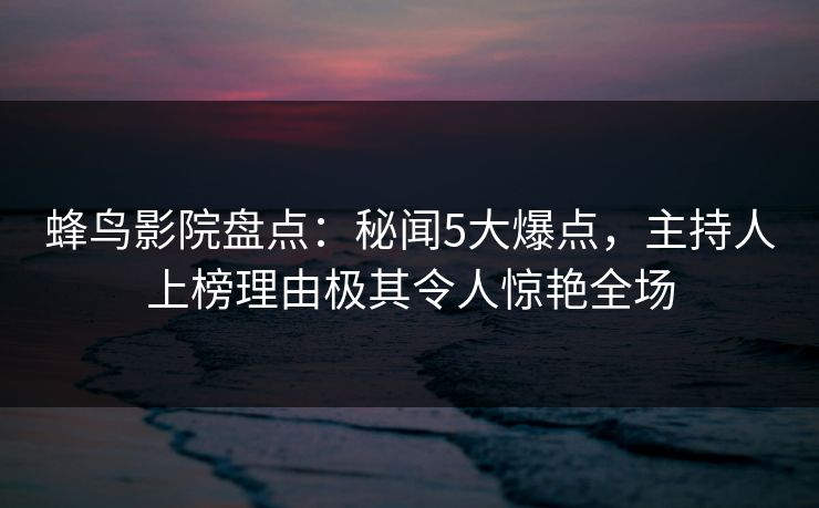 蜂鸟影院盘点:秘闻5大爆点,主持人上榜理由极其令人惊艳全场 蜂鸟影院盘点:秘闻5大爆点,主持人上榜理由极其令人惊艳全场