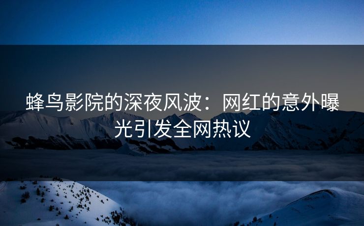 蜂鸟影院的深夜风波:网红的意外曝光引发全网热议 蜂鸟影院的深夜风波:网红的意外曝光引发全网热议
