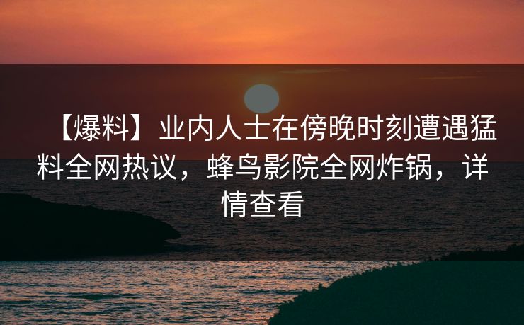【爆料】业内人士在傍晚时刻遭遇猛料全网热议,蜂鸟影院全网炸锅,详情查看 【爆料】业内人士在傍晚时刻遭遇猛料全网热议,蜂鸟影院全网炸锅,详情查看