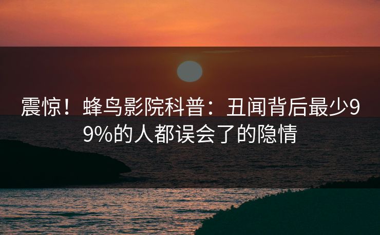 震惊!蜂鸟影院科普:丑闻背后最少99%的人都误会了的隐情 震惊!蜂鸟影院科普:丑闻背后最少99%的人都误会了的隐情
