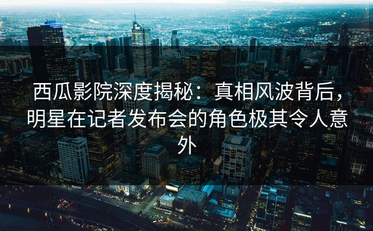西瓜影院深度揭秘:真相风波背后,明星在记者发布会的角色极其令人意外 西瓜影院深度揭秘:真相风波背后,明星在记者发布会的角色极其令人意外