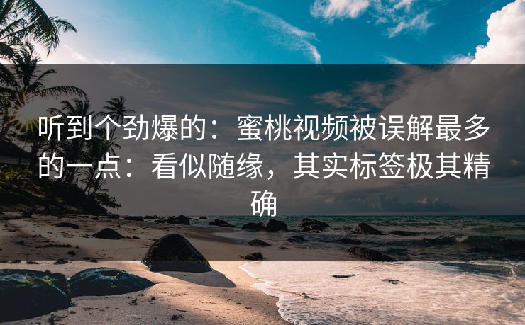听到个劲爆的：蜜桃视频被误解最多的一点：看似随缘，其实标签极其精确
