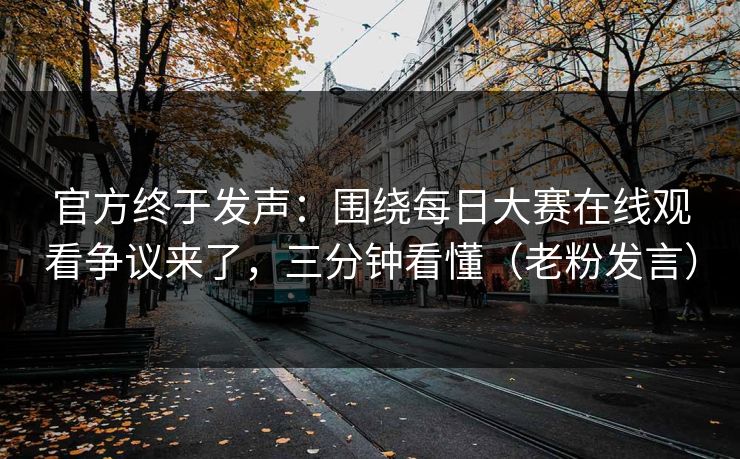 官方终于发声：围绕每日大赛在线观看争议来了，三分钟看懂（老粉发言）