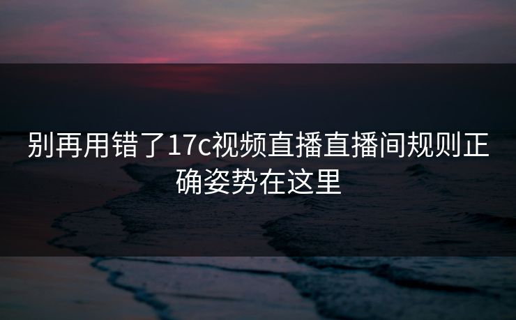 别再用错了17c视频直播直播间规则正确姿势在这里 别再用错了17c视频直播直播间规则正确姿势在这里