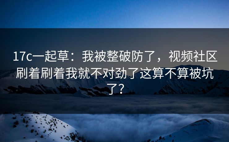 17c一起草：我被整破防了，视频社区刷着刷着我就不对劲了这算不算被坑了？